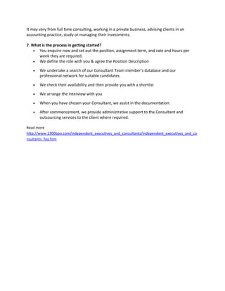 It may vary from full time consulting, working in a private business, advising clients in an
accounting practice, study or managing their investments.
7. What is the process in getting started?
• You enquire now and set out the position, assignment term, and rate and hours per
week they are required.
• We define the role with you & agree the Position Description
• We undertake a search of our Consultant Team member’s database and our
professional network for suitable candidates.
• We check their availability and then provide you with a shortlist
• We arrange the interview with you
• When you have chosen your Consultant, we assist in the documentation.
• After commencement, we provide administrative support to the Consultant and
outsourcing services to the client where required.
Read more
http://www.1300bpo.com/independent_executives_and_consultants/independent_executives_and_co
nsultants_faq.htm
 