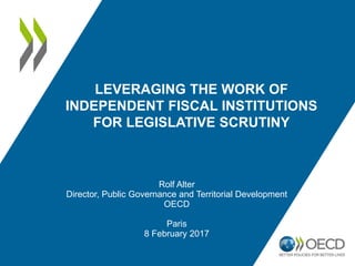 LEVERAGING THE WORK OF
INDEPENDENT FISCAL INSTITUTIONS
FOR LEGISLATIVE SCRUTINY
Rolf Alter
Director, Public Governance and Territorial Development
OECD
Paris
8 February 2017
 