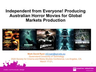 CRICOS No.00213JCRICOS No.00213J
1
Independent from Everyone! Producing
Australian Horror Movies for Global
Markets Production
Mark David Ryan m3.ryan@qut.edu.au
Queensland University of Technology
2010 Society for Cinema and Media Studies Conference, Los Angeles, CA,
March 17-21.
 