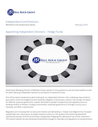 Independent Fund Directors
Bell Rock Fund Governance Series February 2019
Appointing Independent Directors – Hedge Funds
David Lloyd, Managing Director of Bell Rock Group, advises on the questions to ask and what qualities to look
for when selecting independent directors to the board of investment funds.
One of the initial considerations when looking for an independent director is the underlying reason behind
your search. Given the hedge fund and corporate collapses in recent years, reasons may include: the desire
for effective corporate governance, investor demands for greater transparency and regulatory focus on
avoiding conflicts of interest. In today’s environment, corporate governance is no longer a luxury, but a
necessity, and often a requirement.
Regulators are increasing their scrutiny and investors are demanding it. Investor due diligence has increased
substantially over recent years, so expect investors to focus on the quality of the board overseeing the
operational activities of the fund and those charged with mitigating the operational risk of their investment.
The Cayman Islands has also witnessed fundamental changes to new laws and regulations so having directors
 