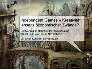 Independent Games – Kreativität
jenseits ökonomischer Zwänge?
Gastvortrag im Rahmen der Ringvorlesung
“Kunst und Spiel” am 8. November 2010
Dr. Julian Kücklich, playability.de
 