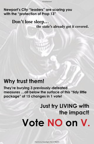 Newport’s City “leaders” are scaring you
with the “protection of Prop 13”
Don’t lose sleep…
the state’s already got it covered.
Why trust them!
They’re burying 3 previously-defeated
measures …all below the surface of this “tidy little
package” of 15 changes in 1 vote!
Paid for by Greenlight, PAC # 982390
Advertisement
Vote NO on V.
Just try LIVING with
the impact!
 