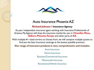 Auto Insurance PhoenixAZ
Richard Johnson ! Insurance Agency
As your independent insurance agent working with Insurance Professionals of
Arizona, My Agency will shop the insurance market for you in Chandler, Mesa,
Gilbert, Phoenix,Tempe and other parts of AZ.
With multiple A+ rated carriers to choose from, we will compare multiple quotes to
find you the best insurance coverage at the lowest possible premium.
Our range of insurance products is very comprehensive and includes:
Auto Insurance
Home Insurance
Business/Commercial Insurance
Motorcycle Insurance
RecreationalVehicle Insurance
 