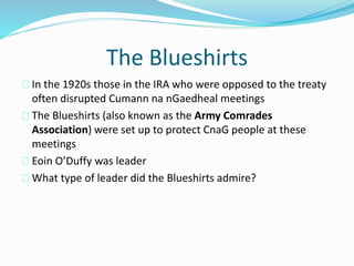 The Blueshirts
In the 1920s those in the IRA who were opposed to the treaty
often disrupted Cumann na nGaedheal meetings
The Blueshirts (also known as the Army Comrades
Association) were set up to protect CnaG people at these
meetings
Eoin O’Duffy was leader
What type of leader did the Blueshirts admire?
 