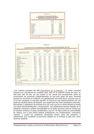 ‘Independentismo catalán, una forma de neoliberalismo’. Manuel Herranz Página 10
–Los cuadros proceden del INE ‘Panorámica de la Industria’ -. El sector industrial
siempre tuvo importancia en cualquier país, pero en la situación actual de crisis, es
vital para salir de ella, así que puede no ser casual que precisamente ahora se
incrementan las presiones independentistas ya que gran parte del peso industrial
español se encuentra en Cataluña y la globalización les puede llevar a pensar que ya
no es tan necesario el mercado español. El hecho es que tradicionalmente fue una
potencia industrial dentro de España, que resistió bien las crisis industriales anteriores,
del petróleo y adaptación de entrada en la UE, pero que en la última década se avista
una cierta desindustrialización y tercerización. Las estadísticas asoman bajadas en la
población industrial y subidas considerables en el sector servicios, bien es verdad que
la industria conserva un peso considerable y que en I+D figura entre las comunidades
de cabeza, por lo que podría estarse produciendo una modernización, reduciendo
volumen, o quizás los problemas industriales formen parte del cansancio o
ralentización que manifiesta la economía catalana en la entrada al siglo XXI, como
veremos adelante.
 