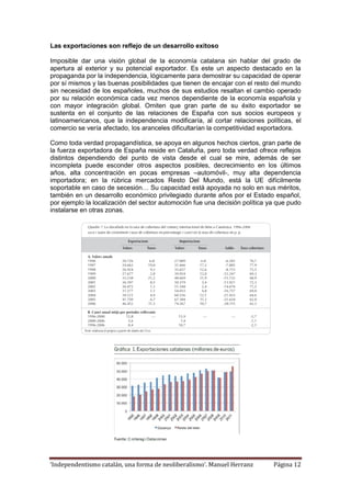 ‘Independentismo catalán, una forma de neoliberalismo’. Manuel Herranz Página 12
Las exportaciones son reflejo de un desarrollo exitoso
Imposible dar una visión global de la economía catalana sin hablar del grado de
apertura al exterior y su potencial exportador. Es este un aspecto destacado en la
propaganda por la independencia, lógicamente para demostrar su capacidad de operar
por sí mismos y las buenas posibilidades que tienen de encajar con el resto del mundo
sin necesidad de los españoles, muchos de sus estudios resaltan el cambio operado
por su relación económica cada vez menos dependiente de la economía española y
con mayor integración global. Omiten que gran parte de su éxito exportador se
sustenta en el conjunto de las relaciones de España con sus socios europeos y
latinoamericanos, que la independencia modificaría, al cortar relaciones políticas, el
comercio se vería afectado, los aranceles dificultarían la competitividad exportadora.
Como toda verdad propagandística, se apoya en algunos hechos ciertos, gran parte de
la fuerza exportadora de España reside en Cataluña, pero toda verdad ofrece reflejos
distintos dependiendo del punto de vista desde el cual se mire, además de ser
incompleta puede esconder otros aspectos posibles, decrecimiento en los últimos
años, alta concentración en pocas empresas –automóvil-, muy alta dependencia
importadora; en la rúbrica mercados Resto Del Mundo, está la UE difícilmente
soportable en caso de secesión… Su capacidad está apoyada no solo en sus méritos,
también en un desarrollo económico privilegiado durante años por el Estado español,
por ejemplo la localización del sector automoción fue una decisión política ya que pudo
instalarse en otras zonas.
 