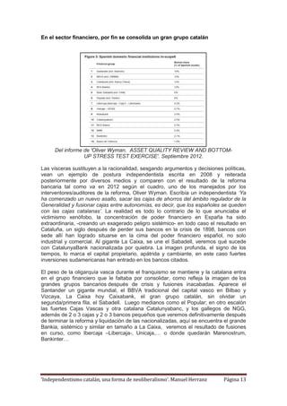 ‘Independentismo catalán, una forma de neoliberalismo’. Manuel Herranz Página 13
En el sector financiero, por fin se consolida un gran grupo catalán
Del informe de 'Oliver Wyman. ASSET QUALITY REVIEW AND BOTTOM-
UP STRESS TEST EXERCISE'. Septiembre 2012.
Las vísceras sustituyen a la racionalidad, sesgando argumentos y decisiones políticas,
vean un ejemplo de postura independentista escrita en 2008 y reiterada
posteriormente por diversos medios y comparen con el resultado de la reforma
bancaria tal como va en 2012 según el cuadro, uno de los manejados por los
interventores/auditores de la reforma, Oliver Wyman. Escribía un independentista ‘Ya
ha comenzado un nuevo asalto, sacar las cajas de ahorros del ámbito regulador de la
Generalidad y fusionar cajas entre autonomías, es decir, que los españoles se queden
con las cajas catalanas’. La realidad es todo lo contrario de lo que anunciaba el
victimismo xenófobo, la concentración de poder financiero en España ha sido
extraordinaria, -creando un exagerado peligro sistémico- en todo caso el resultado en
Cataluña, un siglo después de perder sus bancos en la crisis de 1898, bancos con
sede allí han logrado situarse en la cima del poder financiero español, no solo
industrial y comercial. Al gigante La Caixa, se une el Sabadell, veremos qué sucede
con CatalunyaBank nacionalizada por quiebra. La imagen profunda, el signo de los
tiempos, lo marca el capital propietario, apátrida y cambiante, en este caso fuertes
inversiones sudamericanas han entrado en los bancos citados.
El peso de la oligarquía vasca durante el franquismo se mantiene y la catalana entra
en el grupo financiero que le faltaba por consolidar, como refleja la imagen de los
grandes grupos bancarios después de crisis y fusiones inacabadas. Aparece el
Santander un gigante mundial, el BBVA tradicional del capital vasco en Bilbao y
Vizcaya, La Caixa hoy Caixabank, el gran grupo catalán, sin olvidar un
segunda/primera fila, el Sabadell. Luego medianos como el Popular; en otro escalón
las fuertes Cajas Vascas y otra catalana Catalunyabanc, y los gallegos de NGG,
además de 2 o 3 cajas y 2 o 3 bancos pequeños que veremos definitivamente después
de terminar la reforma y liquidación de las nacionalizadas, aquí se encuentra el grande
Bankia, sistémico y similar en tamaño a La Caixa, veremos el resultado de fusiones
en curso, como Ibercaja –Libercaja-, Unicaja,… o donde quedarán Marenostrum,
Bankinter…
 