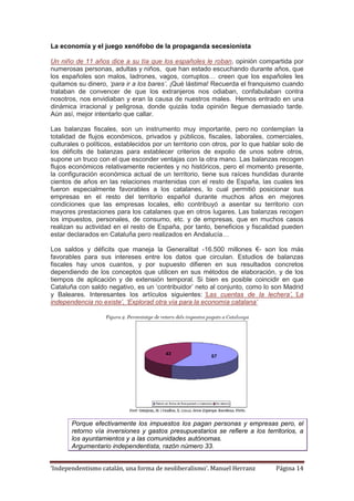 ‘Independentismo catalán, una forma de neoliberalismo’. Manuel Herranz Página 14
La economía y el juego xenófobo de la propaganda secesionista
Un niño de 11 años dice a su tía que los españoles le roban, opinión compartida por
numerosas personas, adultas y niños, que han estado escuchando durante años, que
los españoles son malos, ladrones, vagos, corruptos… creen que los españoles les
quitamos su dinero, ‘para ir a los bares’. ¡Qué lástima! Recuerda el franquismo cuando
trataban de convencer de que los extranjeros nos odiaban, confabulaban contra
nosotros, nos envidiaban y eran la causa de nuestros males. Hemos entrado en una
dinámica irracional y peligrosa, donde quizás toda opinión llegue demasiado tarde.
Aún así, mejor intentarlo que callar.
Las balanzas fiscales, son un instrumento muy importante, pero no contemplan la
totalidad de flujos económicos, privados y públicos, fiscales, laborales, comerciales,
culturales o políticos, establecidos por un territorio con otros, por lo que hablar solo de
los déficits de balanzas para establecer criterios de expolio de unos sobre otros,
supone un truco con el que esconder ventajas con la otra mano. Las balanzas recogen
flujos económicos relativamente recientes y no históricos, pero el momento presente,
la configuración económica actual de un territorio, tiene sus raíces hundidas durante
cientos de años en las relaciones mantenidas con el resto de España, las cuales les
fueron especialmente favorables a los catalanes, lo cual permitió posicionar sus
empresas en el resto del territorio español durante muchos años en mejores
condiciones que las empresas locales, ello contribuyó a asentar su territorio con
mayores prestaciones para los catalanes que en otros lugares. Las balanzas recogen
los impuestos, personales, de consumo, etc. y de empresas, que en muchos casos
realizan su actividad en el resto de España, por tanto, beneficios y fiscalidad pueden
estar declarados en Cataluña pero realizados en Andalucía…
Los saldos y déficits que maneja la Generalitat -16.500 millones €- son los más
favorables para sus intereses entre los datos que circulan. Estudios de balanzas
fiscales hay unos cuantos, y por supuesto difieren en sus resultados concretos
dependiendo de los conceptos que utilicen en sus métodos de elaboración, y de los
tiempos de aplicación y de extensión temporal. Si bien es posible coincidir en que
Cataluña con saldo negativo, es un ‘contribuidor’ neto al conjunto, como lo son Madrid
y Baleares. Interesantes los artículos siguientes: ‘Las cuentas de la lechera’, ‘La
independencia no existe’, ‘Explorad otra vía para la economía catalana’
Porque efectivamente los impuestos los pagan personas y empresas pero, el
retorno vía inversiones y gastos presupuestarios se refiere a los territorios, a
los ayuntamientos y a las comunidades autónomas.
Argumentario independentista, razón número 33.
 