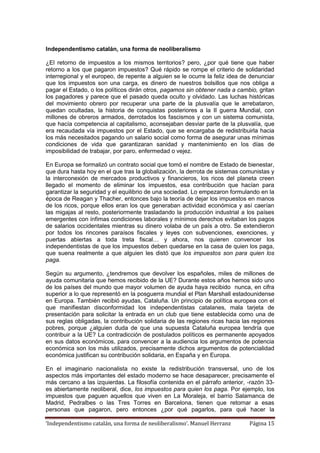 ‘Independentismo catalán, una forma de neoliberalismo’. Manuel Herranz Página 15
Independentismo catalán, una forma de neoliberalismo
¿El retorno de impuestos a los mismos territorios? pero, ¿por qué tiene que haber
retorno a los que pagaron impuestos? Qué rápido se rompe el criterio de solidaridad
interregional y el europeo, de repente a alguien se le ocurre la feliz idea de denunciar
que los impuestos son una carga, es dinero de nuestros bolsillos que nos obliga a
pagar el Estado, o los políticos dirán otros, pagamos sin obtener nada a cambio, gritan
los pagadores y parece que el pasado queda oculto y olvidado. Las luchas históricas
del movimiento obrero por recuperar una parte de la plusvalía que le arrebataron,
quedan ocultadas, la historia de conquistas posteriores a la II guerra Mundial, con
millones de obreros armados, derrotados los fascismos y con un sistema comunista,
que hacía competencia al capitalismo, aconsejaban desviar parte de la plusvalía, que
era recaudada vía impuestos por el Estado, que se encargaba de redistribuirla hacia
los más necesitados pagando un salario social como forma de asegurar unas mínimas
condiciones de vida que garantizaran sanidad y mantenimiento en los días de
imposibilidad de trabajar, por paro, enfermedad o vejez.
En Europa se formalizó un contrato social que tomó el nombre de Estado de bienestar,
que dura hasta hoy en el que tras la globalización, la derrota de sistemas comunistas y
la interconexión de mercados productivos y financieros, los ricos del planeta creen
llegado el momento de eliminar los impuestos, esa contribución que hacían para
garantizar la seguridad y el equilibrio de una sociedad. Lo empezaron formulando en la
época de Reagan y Thacher, entonces bajo la teoría de dejar los impuestos en manos
de los ricos, porque ellos eran los que generaban actividad económica y así caerían
las migajas al resto, posteriormente trasladando la producción industrial a los países
emergentes con ínfimas condiciones laborales y mínimos derechos evitaban los pagos
de salarios occidentales mientras su dinero volaba de un país a otro. Se extendieron
por todos los rincones paraísos fiscales y leyes con subvenciones, exenciones, y
puertas abiertas a toda treta fiscal… y ahora, nos quieren convencer los
independentistas de que los impuestos deben quedarse en la casa de quien los paga,
que suena realmente a que alguien les distó que los impuestos son para quien los
paga.
Según su argumento, ¿tendremos que devolver los españoles, miles de millones de
ayuda comunitaria que hemos recibido de la UE? Durante estos años hemos sido uno
de los países del mundo que mayor volumen de ayuda haya recibido nunca, en cifra
superior a lo que representó en la posguerra mundial el Plan Marshall estadounidense
en Europa. También recibió ayudas, Cataluña. Un principio de política europea con el
que manifiestan disconformidad los independentistas catalanes, mala tarjeta de
presentación para solicitar la entrada en un club que tiene establecida como una de
sus reglas obligadas, la contribución solidaria de las regiones ricas hacia las regiones
pobres, porque ¿alguien duda de que una supuesta Cataluña europea tendría que
contribuir a la UE? La contradicción de postulados políticos es permanente apoyados
en sus datos económicos, para convencer a la audiencia los argumentos de potencia
económica son los más utilizados, precisamente dichos argumentos de potencialidad
económica justifican su contribución solidaria, en España y en Europa.
En el imaginario nacionalista no existe la redistribución transversal, uno de los
aspectos más importantes del estado moderno se hace desaparecer, precisamente el
más cercano a las izquierdas. La filosofía contenida en el párrafo anterior, -razón 33-
es abiertamente neoliberal, dice, los impuestos para quien los paga. Por ejemplo, los
impuestos que paguen aquellos que viven en La Moraleja, el barrio Salamanca de
Madrid, Pedralbes o las Tres Torres en Barcelona, tienen que retornar a esas
personas que pagaron, pero entonces ¿por qué pagarlos, para qué hacer la
 