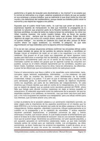 ‘Independentismo catalán, una forma de neoliberalismo’. Manuel Herranz Página 16
pantomima y el gasto de recaudar para devolvérselo a los mismos? si se acepta que
lo normal es retornarlos a su origen, estamos aceptando el criterio de que se queden
en sus empresas y propios bolsillos, que es realmente lo que dicen todos los ricos del
mundo y los defensores del neoliberalismo, porque desde sus bolsillos podrá crecer la
economía y eso dejará las migajas a los pobres.
Supuesto que el cuadro inicial fuera cierto, -lo cual hay que poner en duda por la
experiencia repetida de manipulación- la idea que transmite la propaganda es lo
esencial, la solución que proponen parte de la filosofía neoliberal y aplica modernas
técnicas xenófobas, la culpa de todos los males la tienen los extranjeros, los otros nos
roban nuestras riquezas, nos quitan nuestro trabajo, ellos se llevan las ayudas
sociales, los otros… siempre que los otros de fuera, sean pobres. Están diciendo
‘dejemos de pagar sus vicios con nuestro dinero, porque ya se sabe, son vagos, que
no quieren trabajar’… los recortes en Cataluña son culpa de ellos, porque se llevan
nuestro dinero los vagos andaluces. Lo increíble, lo peligroso, es que esta
argumentación se haya extendido como la espuma entre los trabajadores.
O no es tan raro, porque situaciones similares confirman las encuestas últimas sobre
las bases sociales de apoyo de los partidos de extrema derecha, y xenófobos en
Europa. Llevan al simplismo de meter en un saco a los españoles y en otro a los
catalanes. Dos grupos en el que todos sus integrantes se hacen aparecer como
iguales para fabricarse un enemigo fácil de identificar, simplifican la realidad para auto
posicionarse cómodamente cada uno en el bando de los buenos, lo cual es una
insensatez cuando se realiza con grupos que se agranda cuando los conjuntos son
pueblos, aunque es el criterio utilizado típicamente por los xenófobos, aquellos que
tienen miedo, hostilidad, rechazo hacia los otros, hacia los extranjeros, los diferentes,
a pesar de las diferencias que encontraremos dentro de cada grupo social.
Cansa el reduccionismo que lleva a definir a los españoles como extremistas, nazis,
corruptos, vagos, ladrones, explotadores, colonialistas… y a los catalanes –en este
caso; en otros se invierten los términos.- como abanderados de la libertad,
modernidad, trabajo y la justicia. Y lo peor es que el mensaje cala y resulta creíble
para demasiada gente, lo demuestran las redes repletas de adjetivos insultantes
contra los españoles, por parte de los defensores del independentismo. En esta
dinámica que Chacón declare que está en contra de la independencia, es lo mínimo
que se espera de alguien que se postula como secretaria general del PSOE, ahora
falta que trabaje para difundir muchas cuestiones sin dejar el terreno expedito al
soberanismo. El extendido argumento entre los defensores de la secesión, de que los
españoles expolian a los catalanes, es tremendo, -hay que tener cara dura para decir
que, a los ricos burgueses les explotan sus trabajadores- pero una eficaz mentira para
sus intereses, que conviene aclarar una y otra vez.
Limitar el problema de la secesión catalana a un sentimiento indentitario oprimido, es
estar ciegos ante la importancia de los aspectos económicos en el impulso que ha
dado ERC/CiU y en la toma de decisión por parte de las élites catalanas a favor de la
independencia. Ambos aspectos –identidad y economía- influyen poderosamente en la
cuestión en la propaganda y en la captación de voluntades. Y ambos aspectos
requieren pacientes explicaciones, si pretenden convencer de algo, y menos
amenazas e insultos, que buscan vencer, lo cual implica aceptar el enfrentamiento que
está en la base de la idea nacionalista de exclusión. Esta es una secesión liderada por
ricos que se quieren largar, llevándose sus pertenencias, con gran aparato populista, y
por supuesto apoyados en sentimientos catalanistas reales, ya que toda coartada
necesita partes de verdad para ser realmente creíble. Los privilegiados, las élites
económicas, se dicen ‘hasta aquí me sirvieron los españoles, a partir de ahora, en un
mundo globalizado de poco me sirven los mercados nacionales y menos en una
 