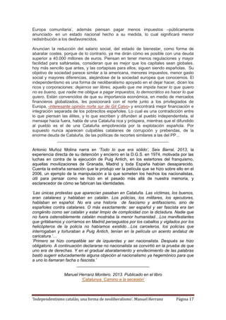 ‘Independentismo catalán, una forma de neoliberalismo’. Manuel Herranz Página 17
Europa comunitaria’, además piensan pagar menos impuestos –públicamente
anunciado- en un estado nacional hecho a su medida, lo cual significará menor
redistribución a los desfavorecidos.
Anuncian la reducción del salario social, del estado de bienestar, como forma de
abaratar costes, porque de lo contrario, ya me dirán cómo es posible con una deuda
superior a 40.000 millones de euros. Piensan en tener menos regulaciones y mayor
facilidad para saltárselas, consideran que es mejor que los capitales sean globales,
hoy más sencillo que antes, y las cortapisas para ellos, siguen siendo españolas. Su
objetivo de sociedad parece similar a la americana, menores impuestos, menor gasto
social y mayores diferencias, alejándose de la sociedad europea que conocemos. El
independentismo es una forma de neoliberalismo apoyado en el dejar hacer, dicen los
ricos y corporaciones: dejarnos ser libres, aquello que me impida hacer lo que quiero
no es bueno, que nadie me obligue a pagar impuestos, lo democrático es hacer lo que
quiero. Están convencidos de que su importancia económica, en medio de mercados
financieros globalizados, les posicionará con el norte junto a los privilegiados de
Europa, -interesante opinión norte sur de Gil Calvo- y encontrará mejor financiación e
integración separada de los pobrecitos españoles. Lo cual es una contradicción entre
lo que piensan las élites, y lo que escriben y difunden al pueblo independentista, el
mensaje hacia fuera, habla de una Cataluña rica y próspera, mientras que el difundido
al pueblo es el de una Cataluña empobrecida por la explotación española. Por
supuesto nunca aparecen culpables catalanes de corrupción y prebendas, de la
enorme deuda de Cataluña, de las políticas de recortes similares a las del PP...
________________________________________________
Antonio Muñoz Molina narra en ‘Todo lo que era sólido’, Seix Barral, 2013, la
experiencia directa de su detención y encierro en la D.G.S. en 1974, motivada por las
luchas en contra de la ejecución de Puig Antich, en los estertores del franquismo,
aquellas movilizaciones de Granada, Madrid y toda España habían desaparecido.
Cuenta la extraña sensación que le produjo ver la película que se hizo sobre ello en el
2006, un ejemplo de la manipulación a la que someten los hechos los nacionalistas,
útil para pensar como se hizo en el pasado más allá de nuestra memoria, y
esclarecedor de cómo se fabrican las identidades.
‘Las únicas protestas que aparecían pasaban en Cataluña. Las víctimas, los buenos,
eran catalanes y hablaban en catalán. Los policías, los militares, los ejecutores,
hablaban en español. No era una historia de fascismo y antifascismo, sino de
españoles contra catalanes. O más exactamente: ser español y ser fascista era tan
congénito como ser catalán y estar limpio de complicidad con la dictadura. Nadie que
no fuera ostensiblemente catalán mostraba la menor humanidad…Los manifestantes
que gritábamos y corríamos en Madrid perseguidos por los caballos y vigilados por los
helicópteros de la policía no habíamos existido…Los carceleros, los policías que
interrogaban y torturaban a Puig Antich, tenían en la película un acento andaluz de
caricatura.’…
‘Primero se hizo compatible ser de izquierdas y ser nacionalista. Después se hizo
obligatorio. A continuación declararse no nacionalista se convirtió en la prueba de que
uno era de derechas. Y en el gradual abaratamiento y envilecimiento de las palabras
bastó sugerir educadamente alguna objeción al nacionalismo ya hegemónico para que
a uno lo llamaran facha o fascista.’
___________________________________
Manuel Herranz Montero. 2013. Publicado en el libro
‘Catalunya. Camino a la secesión’
 