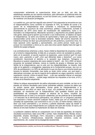 ‘Independentismo catalán, una forma de neoliberalismo’. Manuel Herranz Página 4
comprometen seriamente su supervivencia, dicen por un lado, por otro, las
estadísticas sacadas por los mismos individuos, para demostrar su potencial entre los
primeros. Eso es parte del problema, no son los número uno, y están cayendo, a pesar
de mantener una situación privilegiada.
La cuestión es ¿por qué han seguido ese camino? Una respuesta se encuentra en que
el independentismo como corriente no superaba el 15%, se trataba de sumar a la
opción de la independencia otras corrientes e individuos no secesionistas,
aprovechando la coyuntura de crisis económica, política e institucional, sumada al
tricentenario de 2014 como factor de movilización del catalanismo, fuera o no
favorable a la independencia. Mezclando opciones y argumentos era posible aglutinar
más gente, daba igual la opinión que tuvieran o sus motivaciones, el objetivo es lograr
la independencia, se abrió una brecha de oportunidad y había que aprovechar, era
imprescindible sumar toda la diversidad existente. Hablar del enorme desarrollo de
Cataluña al tiempo de decir que precisamente por ello podemos y queremos irnos, los
hace aparecer como egoístas y aprovechados, uno podría pensar, hasta aquí sí
porque nos necesitaban y ahora ya no, pero esa única opción dejaba fuera de lugar la
retahíla de quejas antiguas.
Las contradicciones anteriores y otras, hacen visible la disparidad de proyectos e ideas
en el entorno independentista, la falta de un proyecto común de sociedad en positivo,
salvo en la secesión, el asunto supremo es separarse, ¿para construir qué? Un país
nuevo, pero ¿parecido a cuál? ¿Con qué diferentes leyes y derechos? ¿La nueva
constitución reconocerá el derecho a la secesión que reclaman, Tarragona o
Barcelona si quieren separarse del nuevo estado lo harán? , etc. CiU y ERC no tienen
proyectos de sociedad similares, menos la maraña de grupos e intereses que hay
detrás de la independencia, que no solo son los independentistas, no importa, todo
cabe en la agitación y propaganda, separarse es lo fundamental aunque, sea con un
50% de participación y un 55% de afirmación lo que nos lleva a una minoría social que
tomaría la decisión irreversible, mas tarde ya verán cómo unirse, con qué leyes y
alternativas concretas, por eso la mayoría de la agitación es vaga y genérica, contra la
explotación colonial, contra el expolio fiscal… y por eso necesitan marcar un enemigo
externo que una lo interno,… quizás luego reduzcan los impuestos a los ricos, al fin y
al cabo es la filosofía subyacente.
Utilizar la antigua argumentación de patria colonizada era poco rentable, se hizo en el
pasado sin buenos resultados para sumar suficientes adeptos, porque los datos que
se podían oponer eran demasiados. Sumar gente no independentista a la
independencia era difícil sin decir que lo suyo, sus problemas de paro y crisis de
bienestar, se resolverían con la independencia, solo quedaba mostrar que las
posibilidades de conseguirlo estaban al alcance de la mano, movilizar los
descontentos por la crisis y la corrupción catalanista, por las políticas de la Generalitat
y el retroceso de la democracia participativa, era posible con un programa populista
que ilusionara e hiciera verosímil cualquier ilusión, había que unir el victimismo y el
complejo de superioridad, que contuviera lo uno y lo otro, al mismo tiempo, había que
decir que hubo colonialismo y un enorme y potente desarrollo capaz de resistir la
comparación como país independiente con cualquier otro país del mundo. El vacío y el
silencio al otro lado facilitan la implantación de ideas tan diversas.
La población catalana disfruta en comparación con el resto de españoles, de mejores
resultados económicos, tales como PIB, o similar, Valor añadido Bruto, Rentas, bruta y
disponible, empleo, tecnología, I+D+i, educación y sanidad, dotaciones de capital
físico y humano, infraestructuras, desarrollo industrial, comercio, cuota de
exportaciones, etc. a pesar de la propaganda secesionista.
 