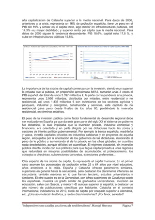 ‘Independentismo catalán, una forma de neoliberalismo’. Manuel Herranz Página 7
alta capitalización de Cataluña superior a la media nacional. Para datos de 2006,
anteriores a la crisis, representa un 16% de población española, tiene un peso en el
PIB del 19% y similar en el capital neto, algo menor en infraestructuras públicas, del
14.3% -su mayor debilidad-; y superior renta per cápita que la media nacional. Para
datos de 2009 siguen la tendencia descendente, PIB 18,6%, capital neto 17,8 %, y
sube en infraestructuras públicas 15,6%.
La importancia de los stocks de capital comienza con la inversión, siendo muy superior
la privada que la pública, en proporción aproximada 88/12, sumarán unas 3 veces el
PIB español, del total de unos 3.397 millardos €, la parte correspondiente a la privada,
representa unos 2.990 millardos, distribuida por mitades, entre residencial y no
residencial, así unos 1.435 millardos € son inversiones en los sectores agrícola y
pesquero, industrial y energético, construcción y servicios, este capítulo de no
residencial gana peso desde finales de los años 80, perdiéndolo la inversión
residencial, en términos relativos.
El peso de la inversión pública como factor fundamental de desarrollo regional debe
ser matizado en España ya que durante gran parte del siglo XX el sistema de gobierno
fue dictatorial, lo cual implicaba que la inversión privada, industrial comercial y
financiera, era orientada y en parte dirigida por las dictaduras hacia las zonas y
sectores de interés político gubernamental. Por ejemplo la banca española, madrileña
y vasca, invertía capitales privados en industrias catalanas y en proyectos de aquella
región, empujados por la orientación de los gobiernos de las dictaduras, minorando el
peso de lo público y aumentando el de lo privado en las cifras globales, en cuantías
nada desdeñables, aunque difíciles de cuantificar. El régimen dictatorial, sin inversión
pública directa, incide con sus políticas para que llegue capital privado a unas regiones
que redundará en mayores posibilidades de acumulación; el proteccionismo, los
consejos o directrices, subvenciones concretas, exenciones preferentes…
Otro aspecto de los stocks de capital, lo representa el capital humano. En el primer
caso asoman los porcentajes de población entre 25 y 64 años por nivel educativo,
años anteriores a la crisis. España y Cataluña ofrecen parámetros similares,
superiores en general hasta la secundaria, pero destacan los claramente inferiores en
secundaria: también menores en lo que llaman terciario, estudios universitarios y
similares. El otro cuadro es de la Generalitat, con cifras superiores de Catalunya sobre
las españolas, muestra un grado similar de graduados universitarios, inversión en
educación, salvo con Suecia, y menor I+D aunque superior al español, a destacar un
alto número de publicaciones científicas por habitante. Cataluña en el contexto
internacional, indicadores de 2010, stock de capital por ocupado superior a Alemania,
etc. ¿Una acumulación histórica, y rentas discriminatorias? ¡Por favor, seriedad!
 
