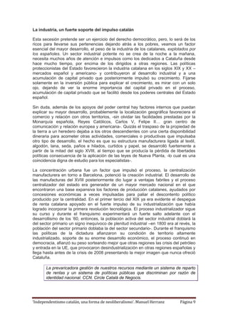 ‘Independentismo catalán, una forma de neoliberalismo’. Manuel Herranz Página 9
La industria, un fuerte soporte del impulso catalán
Esta secesión pretende ser un ejercicio del derecho democrático, pero, lo será de los
ricos para llevarse sus pertenencias dejando atrás a los pobres, veamos un factor
esencial del mayor desarrollo, el peso de la industria de los catalanes, explotados por
los españoles. Un sector industrial potente no se crea de la noche a la mañana,
necesita muchos años de atención e impulsos como los dedicados a Cataluña desde
hace mucho tiempo, por encima de los dirigidos a otras regiones. Las políticas
proteccionistas del Estado favorecieron la industria catalana en los siglos XIX y XX –
mercados español y americano- y contribuyeron al desarrollo industrial y a una
acumulación de capital privado que posteriormente impulsó su crecimiento. Fijarse
solamente en la inversión pública para explicar el crecimiento, es mirar con un solo
ojo, dejando de ver la enorme importancia del capital privado en el proceso,
acumulación de capital privado que se facilitó desde los poderes centrales del Estado
español.
Sin duda, además de los apoyos del poder central hay factores internos que puedan
explicar su mayor desarrollo, probablemente la localización geográfica favoreciera el
comercio y relación con otros territorios, -sin olvidar las facilidades prestadas por la
Monarquía española, Reyes Católicos, Carlos V, Felipe II… gran centro de
comunicación y relación europea y americana-. Quizás el traspaso de la propiedad de
la tierra a un heredero dejaba a los otros descendientes con una cierta disponibilidad
dineraria para acometer otras actividades, comerciales o productivas que impulsaba
otro tipo de desarrollo, el hecho es que su estructura manufacturera ligada al textil,
algodón, lana, seda, paños e hilados, curtidos y papel, se desarrolló fuertemente a
partir de la mitad del siglo XVIII, al tiempo que se producía la pérdida de libertades
políticas consecuencia de la aplicación de las leyes de Nueva Planta, -lo cual es una
coincidencia digna de estudio para los especialistas-.
La concentración urbana fue un factor que impulsó el proceso, la centralización
manufacturera en torno a Barcelona, potenció la creación industrial. El desarrollo de
las manufacturas del XVIII posteriormente dio lugar a ventajas fabriles y el proceso
centralizador del estado era generador de un mayor mercado nacional en el que
encontraron una base expansiva los factores de producción catalanes, ayudados por
concesiones económicas a veces impulsadas para paliar el descontento político
producido por la centralidad. En el primer tercio del XIX ya era evidente el despegue
de renta catalana apoyado en el fuerte impulso de su industrialización que había
logrado incorporar la primera revolución tecnológica. El proceso industrializador sigue
su curso y durante el franquismo experimentará un fuerte salto adelante con el
desarrollismo de los ’60, entonces, la población activa del sector industrial doblará la
del sector primario un signo inequívoco de plenitud industrial –en 1800 era al revés, la
población del sector primario doblaba la del sector secundario-. Durante el franquismo
las políticas de la dictadura afianzaron su condición de territorio altamente
industrializado, soporte de su enorme desarrollo económico, el proceso continuó en
democracia, afianzó su peso sorteando mejor que otras regiones las crisis del petróleo
y entrada en la UE, que provocaron desindustrialización en otras regiones españolas y
llega hasta antes de la crisis de 2008 presentando la mejor imagen que nunca ofreció
Cataluña.
La prevaricadora gestión de nuestros recursos mediante un sistema de reparto
de rentas y un sistema de políticas públicas que discriminan por razón de
identidad nacional. CCN. Circle Catalá de Negocis.
 