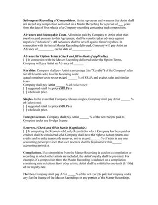 Subsequent Recording of Compositions. Artist represents and warrants that Artist shall not record any composition contained on a Master Recording for a period of ___ years from the date of first release of a Company recording containing such composition. 
Advances and Recoupable Costs. All monies paid by Company to Artist other than royalties paid pursuant to this Agreement, shall be considered an advance against royalties ("Advances"). All Advances shall be set off against future royalties. In connection with the initial Master Recording delivered, Company will pay Artist an Advance of __________ on the date of ____________. 
Advance for Option Term. (Check and fill in blank if applicable.) 
[ ] In connection with the Master Recording delivered under the Option Terms, Company will pay Artist an Advance of ______. 
Royalties. Company shall pay Artist a percentage (the "Royalty") of the Company' sales for all Records sold, less the following costs: 
actual container costs not to exceed ______ % of SRLP, and excise, sales and similar taxes. 
Company shall pay Artist ______ % of (select one): 
[ ] suggested retail list price (SRLP) or 
[ ] wholesale price. 
Singles. In the event that Company releases singles, Company shall pay Artist ______ % of (select one): 
[ ] suggested retail list price (SRLP) or 
[ ] wholesale price. 
Foreign Licenses. Company shall pay Artist ______ % of the net receipts paid to Company under any foreign license. 
Reserves. (Check and fill in blanks if applicable.) 
[ ] In computing the Records sold, only Records for which Company has been paid or credited shall be considered sold. Company shall have the right to deduct returns and credits and to make reasonable reserves, not to exceed ______ % of sales in any one accounting period provided that such reserves shall be liquidated within______ accounting period(s). 
Compilations. If a composition from the Master Recording is used on a compilation or recording in which other artists are included, the Artist' royalty shall be pro rated. For example, if a composition from the Master Recording is included on a compilation containing nine selections from other artists, Artist shall be entitled to one-tenth (1/10th) of the royalty rate. 
Flat Fee. Company shall pay Artist _____% of the net receipts paid to Company under any flat fee license of the Master Recordings or any portion of the Master Recordings. 
 