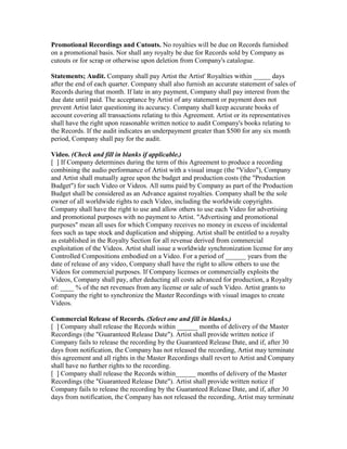 Promotional Recordings and Cutouts. No royalties will be due on Records furnished on a promotional basis. Nor shall any royalty be due for Records sold by Company as cutouts or for scrap or otherwise upon deletion from Company's catalogue. 
Statements; Audit. Company shall pay Artist the Artist' Royalties within _____ days after the end of each quarter. Company shall also furnish an accurate statement of sales of Records during that month. If late in any payment, Company shall pay interest from the due date until paid. The acceptance by Artist of any statement or payment does not prevent Artist later questioning its accuracy. Company shall keep accurate books of account covering all transactions relating to this Agreement. Artist or its representatives shall have the right upon reasonable written notice to audit Company's books relating to the Records. If the audit indicates an underpayment greater than $500 for any six month period, Company shall pay for the audit. 
Video. (Check and fill in blanks if applicable.) 
[ ] If Company determines during the term of this Agreement to produce a recording combining the audio performance of Artist with a visual image (the "Video"), Company and Artist shall mutually agree upon the budget and production costs (the "Production Budget") for such Video or Videos. All sums paid by Company as part of the Production Budget shall be considered as an Advance against royalties. Company shall be the sole owner of all worldwide rights to each Video, including the worldwide copyrights. Company shall have the right to use and allow others to use each Video for advertising and promotional purposes with no payment to Artist. "Advertising and promotional purposes" mean all uses for which Company receives no money in excess of incidental fees such as tape stock and duplication and shipping. Artist shall be entitled to a royalty as established in the Royalty Section for all revenue derived from commercial exploitation of the Videos. Artist shall issue a worldwide synchronization license for any Controlled Compositions embodied on a Video. For a period of ______ years from the date of release of any video, Company shall have the right to allow others to use the Videos for commercial purposes. If Company licenses or commercially exploits the Videos, Company shall pay, after deducting all costs advanced for production, a Royalty of: ____ % of the net revenues from any license or sale of such Video. Artist grants to Company the right to synchronize the Master Recordings with visual images to create Videos. 
Commercial Release of Records. (Select one and fill in blanks.) 
[ ] Company shall release the Records within ______ months of delivery of the Master Recordings (the "Guaranteed Release Date"). Artist shall provide written notice if Company fails to release the recording by the Guaranteed Release Date, and if, after 30 days from notification, the Company has not released the recording, Artist may terminate this agreement and all rights in the Master Recordings shall revert to Artist and Company shall have no further rights to the recording. 
[ ] Company shall release the Records within______ months of delivery of the Master Recordings (the "Guaranteed Release Date"). Artist shall provide written notice if Company fails to release the recording by the Guaranteed Release Date, and if, after 30 days from notification, the Company has not released the recording, Artist may terminate  