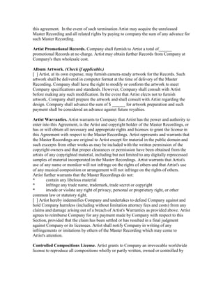 this agreement. In the event of such termination Artist may acquire the unreleased Master Recording and all related rights by paying to company the sum of any advance for such Master Recording. 
Artist Promotional Records. Company shall furnish to Artist a total of______ promotional Records at no charge. Artist may obtain further Records from Company at Company's then wholesale cost. 
Album Artwork. (Check if applicable.) 
[ ] Artist, at its own expense, may furnish camera-ready artwork for the Records. Such artwork shall be delivered in computer format at the time of delivery of the Master Recording. Company shall have the right to modify or conform the artwork to meet Company specifications and standards. However, Company shall consult with Artist before making any such modification. In the event that Artist elects not to furnish artwork, Company shall prepare the artwork and shall consult with Artist regarding the design. Company shall advance the sum of $ ______ for artwork preparation and such payment shall be considered an advance against future royalties. 
Artist Warranties. Artist warrants to Company that Artist has the power and authority to enter into this Agreement, is the Artist and copyright holder of the Master Recordings, or has or will obtain all necessary and appropriate rights and licenses to grant the license in this Agreement with respect to the Master Recordings. Artist represents and warrants that the Master Recordings are original to Artist except for material in the public domain and such excerpts from other works as may be included with the written permission of the copyright owners and that proper clearances or permission have been obtained from the artists of any copyrighted material, including but not limited to any digitally reprocessed samples of material incorporated in the Master Recordings. Artist warrants that Artist's use of any name or moniker will not infringe on the rights of others and that Artist's use of any musical composition or arrangement will not infringe on the rights of others. 
Artist further warrants that the Master Recordings do not: 
* contain any libelous material 
* infringe any trade name, trademark, trade secret or copyright 
* invade or violate any right of privacy, personal or proprietary right, or other common law or statutory right. 
[ ] Artist hereby indemnifies Company and undertakes to defend Company against and hold Company harmless (including without limitation attorney fees and costs) from any claims and damage arising out of a breach of Artist's Warranties as provided above. Artist agrees to reimburse Company for any payment made by Company with respect to this Section, provided that the claim has been settled or has resulted in a final judgment against Company or its licensees. Artist shall notify Company in writing of any infringements or imitations by others of the Master Recording which may come to Artist's attention. 
Controlled Compositions License. Artist grants to Company an irrevocable worldwide license to reproduce all compositions wholly or partly written, owned or controlled by  