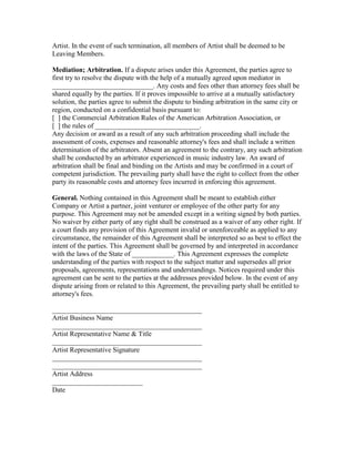 Artist. In the event of such termination, all members of Artist shall be deemed to be Leaving Members. 
Mediation; Arbitration. If a dispute arises under this Agreement, the parties agree to first try to resolve the dispute with the help of a mutually agreed upon mediator in _____________________________. Any costs and fees other than attorney fees shall be shared equally by the parties. If it proves impossible to arrive at a mutually satisfactory solution, the parties agree to submit the dispute to binding arbitration in the same city or region, conducted on a confidential basis pursuant to: 
[ ] the Commercial Arbitration Rules of the American Arbitration Association, or 
[ ] the rules of ______________________________. 
Any decision or award as a result of any such arbitration proceeding shall include the assessment of costs, expenses and reasonable attorney's fees and shall include a written determination of the arbitrators. Absent an agreement to the contrary, any such arbitration shall be conducted by an arbitrator experienced in music industry law. An award of arbitration shall be final and binding on the Artists and may be confirmed in a court of competent jurisdiction. The prevailing party shall have the right to collect from the other party its reasonable costs and attorney fees incurred in enforcing this agreement. 
General. Nothing contained in this Agreement shall be meant to establish either Company or Artist a partner, joint venturer or employee of the other party for any purpose. This Agreement may not be amended except in a writing signed by both parties. No waiver by either party of any right shall be construed as a waiver of any other right. If a court finds any provision of this Agreement invalid or unenforceable as applied to any circumstance, the remainder of this Agreement shall be interpreted so as best to effect the intent of the parties. This Agreement shall be governed by and interpreted in accordance with the laws of the State of ____________. This Agreement expresses the complete understanding of the parties with respect to the subject matter and supersedes all prior proposals, agreements, representations and understandings. Notices required under this agreement can be sent to the parties at the addresses provided below. In the event of any dispute arising from or related to this Agreement, the prevailing party shall be entitled to attorney's fees. 
___________________________________________ Artist Business Name 
___________________________________________ Artist Representative Name & Title 
___________________________________________ Artist Representative Signature 
___________________________________________ ___________________________________________ Artist Address 
__________________________ Date 
 