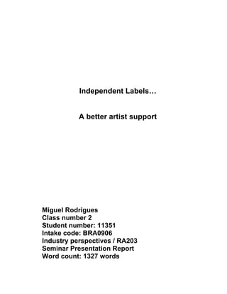 Independent Labels…


           A better artist support




Miguel Rodrigues
Class number 2
Student number: 11351
Intake code: BRA0906
Industry perspectives / RA203
Seminar Presentation Report
Word count: 1327 words
 