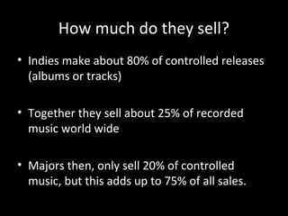 How much do they sell?
• Indies make about 80% of controlled releases
(albums or tracks)
• Together they sell about 25% of recorded
music world wide
• Majors then, only sell 20% of controlled
music, but this adds up to 75% of all sales.
 