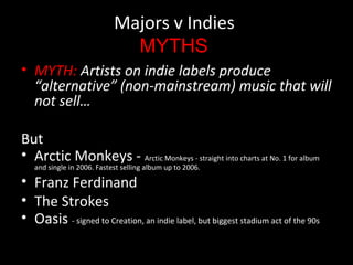 Majors v Indies
MYTHS
• MYTH: Artists on indie labels produce
“alternative” (non-mainstream) music that will
not sell…
But
• Arctic Monkeys - Arctic Monkeys - straight into charts at No. 1 for album
and single in 2006. Fastest selling album up to 2006.
• Franz Ferdinand
• The Strokes
• Oasis - signed to Creation, an indie label, but biggest stadium act of the 90s
 