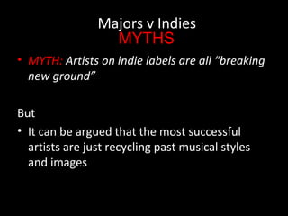 • MYTH: Artists on indie labels are all “breaking
new ground”
But
• It can be argued that the most successful
artists are just recycling past musical styles
and images
Majors v Indies
MYTHS
 