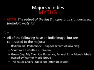 • MYTH: The output of the Big 3 majors is all standardized,
formulaic material.
But
• All of the following have an indie image, but are
contracted to the majors:
– Radiohead - Parlophone – Capitol Records (Universal)
– Sonic Youth - Geffen - Universal
– Green Day, My Chemical Romance, Funeral for a Friend - labels
owned by Warner Music Group
– The Kaiser Chiefs - Universal (after indie start)
Majors v Indies
MYTHS
 