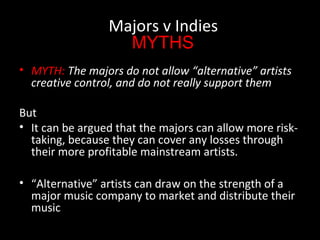 • MYTH: The majors do not allow “alternative” artists
creative control, and do not really support them
But
• It can be argued that the majors can allow more risk-
taking, because they can cover any losses through
their more profitable mainstream artists.
• “Alternative” artists can draw on the strength of a
major music company to market and distribute their
music
Majors v Indies
MYTHS
 