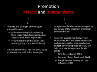 Promotion
Majors and Independents
• The size and strength of the majors
means they can
– put more money into promoting
their music (advertising campaigns,
appearances, radio airplay etc.)
– secure better distribution of their
music (getting it stocked in shops)
• Awards ceremonies, like The Brits, act as
a promotional vehicle for the majors.
• Independent labels can be swamped by
the power of the majors in promotion
and distribution.
• However, awards like the Mercury
Music Prize, that are based on musical
performance rather than production
budget, advertising hype or sales, can
help promote independent labels’
artists
– XL’s Dizzee Rascal, 2003
– Domino’s Franz Ferdinand, 2004
– Rough Trade’s Antony and the
Johnsons, 2006
 