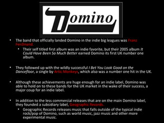 • The band that officially landed Domino in the indie big leagues was Franz
Ferdinand.
• Their self titled first album was an indie favorite, but their 2005 album It
Could Have Been So Much Better earned Domino its first UK number one
album.
• They followed up with the wildly successful I Bet You Look Good on the
Dancefloor, a single by Artic Monkeys, which also was a number one hit in the UK.
• Although these achievements are huge enough for an indie label, Domino was
able to hold on to these bands for the UK market in the wake of their success, a
major coup for an indie label.
• In addition to the less commercial releases that are on the main Domino label,
they founded a subsidiary label, Geographic Records.
• Geographic Records releases music that falls outside of the typical indie
rock/pop of Domino, such as world music, jazz music and other more
experimental music.
 