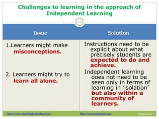 Issue Solution
1/29/2016
1.Learners might make
misconceptions.
2. Learners might try to
learn all alone.
Instructions need to be
explicit about what
precisely students are
expected to do and
achieve.
Independent learning
does not need to be
seen only in terms of
learning in ‘isolation’
but also within a
community of
learners.
11
Challenges to learning in the approach of
Independent Learning
http://www.mysrilankaholidays.com/ http://www.bunpeiris.org/
 