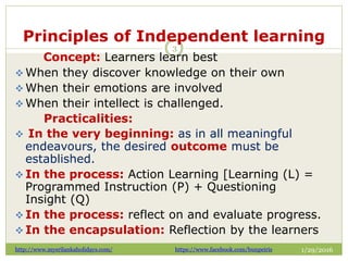 Principles of Independent learning
1/29/2016
3
Concept: Learners learn best
 When they discover knowledge on their own
 When their emotions are involved
 When their intellect is challenged.
Practicalities:
 In the very beginning: as in all meaningful
endeavours, the desired outcome must be
established.
 In the process: Action Learning [Learning (L) =
Programmed Instruction (P) + Questioning
Insight (Q)
 In the process: reflect on and evaluate progress.
 In the encapsulation: Reflection by the learners
http://www.mysrilankaholidays.com/ https://www.facebook.com/bunpeiris
 