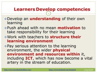Learners Develop competencies
1/29/2016
4
Develop an understanding of their own
learning
Push ahead with no mean motivation to
take responsibility for their learning
Work with teachers to structure their
learning environment
Pay serious attention to the learning
environment, the wider physical
environment and resources within it,
including ICT, which has now become a vital
artery in the stream of education.
http://www.mysrilankaholidays.com/ https://www.facebook.com/bunpeiris
 