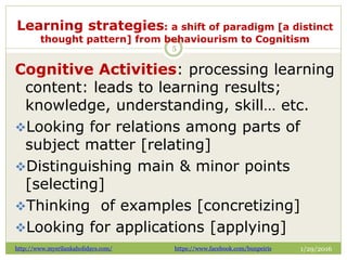 Learning strategies: a shift of paradigm [a distinct
thought pattern] from behaviourism to Cognitism
1/29/2016
5
Cognitive Activities: processing learning
content: leads to learning results;
knowledge, understanding, skill… etc.
Looking for relations among parts of
subject matter [relating]
Distinguishing main & minor points
[selecting]
Thinking of examples [concretizing]
Looking for applications [applying]
http://www.mysrilankaholidays.com/ https://www.facebook.com/bunpeiris
 