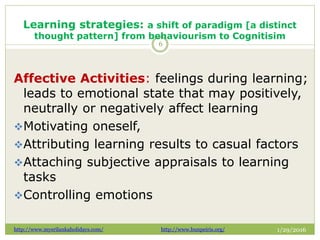 Learning strategies: a shift of paradigm [a distinct
thought pattern] from behaviourism to Cognitisim
1/29/2016
6
Affective Activities: feelings during learning;
leads to emotional state that may positively,
neutrally or negatively affect learning
Motivating oneself,
Attributing learning results to casual factors
Attaching subjective appraisals to learning
tasks
Controlling emotions
http://www.mysrilankaholidays.com/ http://www.bunpeiris.org/
 