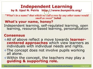 Independent Learning
by B. Upul N. Peiris http://www.bunpeiris.org/
1/29/2016http://www.mysrilankaholidays.com/ https://www.facebook.com/bunpeiris
1
“What’s in a name? that which we call a rose by any other name would
smell as sweet” Juliet
What’s your name, honey?
Independent learning, self-regulated learning, open
learning, resource-based learning, personalization
Consensus
All of above reflect a move towards learner-
centered approaches which view learners as
individuals with individual needs and rights.
The concept does not involve pupils working
all alone.
Within the concept, the teachers may play a
guiding & supporting role.
 