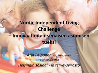 Nordic Independent Living 
Challenge 
– Innovaatioita itsenäisen asumisen 
tueksi 
Arja Peiponen VTL, THM, eMBA 
Palvelualuejohtaja 
Helsingin sosiaali- ja terveysvirasto 
 