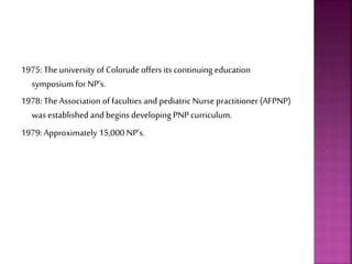 1975: The university of Colorude offers its continuing education
symposium for NP’s.
1978: The Association of faculties and pediatric Nurse practitioner (AFPNP)
was established and begins developing PNP curriculum.
1979: Approximately 15,000 NP’s.
 