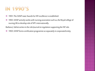  1991:The AANPstateAwardsforNPexcellence is established.
 1992:AANPactively workswith nursingassociationsuch as,the Royalcollege of
nursing UKtodevelop roleofNP’sinternationally.
BarbaraJ.Safrietwritesin theroleJournalon regulationsupportingthe NProle.
 1993:AANPformscertificationprogrammeas separatelyin corporatedentity.
 