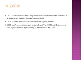  2000:AANPinitiatesthe fellows programmeshostsfirstinternationalNPconferencein
U.S. AndcreatesthePolitical ActionCommittee(PAC).
 2002:AANPhas13,500individual membersand70groupmembers.
 2003:AANPmembership survey is conducted.AANPhas14,500individualmembers
and74groupmembers. Approximately97,000NP’sin theU.S(AANP).
 