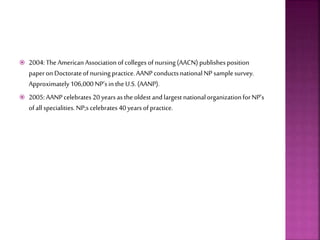  2004:The AmericanAssociationofcolleges of nursing(AACN) publishesposition
paperonDoctorateofnursingpractice.AANP conductsnationalNP samplesurvey.
Approximately106,000NP’sin theU.S. (AANP).
 2005:AANPcelebrates 20yearsasthe oldestandlargest nationalorganizationforNP’s
ofall specialities.NP;scelebrates 40yearsofpractice.
 