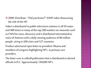  2009: Distribute : “Did you know?” AANP video showcasing
the role of the NP.
Video is distributed to public televisions stations in all50 states
and 400 times in many of the top 200 markers on networks such
asCNN fox news, discovery and is distributed internationalto
voice of America with a daily viewing audience of 96 million
people airing in 200 cities and 127 countries.
Product advertorial open letter to president Obama and
members of congress highlighting NP’s asprimary care
providers.
The letter runs in rollcallpublication that is distributed to elected
officals in D.C. Approximately 130,000 NP’s.
 