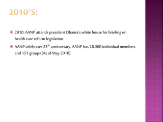  2010: AANP attends president Obama’s white house for briefing on
health carereform legislation.
 AANP celebrates 25th anniversary. AANP has 28,000 individual members
and 151 groups (As of May 2010).
 