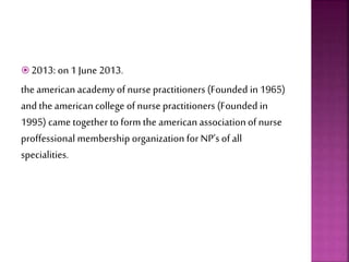  2013: on 1 June 2013.
the american academy of nurse practitioners (Founded in1965)
and the american college of nurse practitioners (Founded in
1995) came together to form the american associationof nurse
proffessional membership organization for NP’s of all
specialities.
 