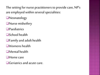 The settingfor nurse practitioners to provide care, NP’s
are employed within several specialities:
Neonatology
Nurse midwifery
Paediatrics
School health
Familyand adulthealth
Womens health
Mentalhealth
Home care
Geriatrics and acute care.
 