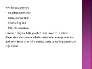 NP’s focus largely on:
• Health maintenance
• Disease prevention
• Counselling and
• Patients education
However, they are fully qualified to be involved in patient
diagnosis and treatment, which also includes same prescriptive
authority. Scope of an NP’s practice varies depending upon state
regulations.
 