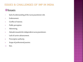 Issues:
1. lackofunderstandingofthe nursepractitionerrole.
2. Endorsement
3. Conflictofinterest.
4. Public perception.
5. Advertising.
6. Attitudetowardsthe independentnursepractitioner.
7. Lackofcarrier advancement.
8. Prescriptiveauthority.
9. Scopeofprofessionalpractice.
10. fees.
 