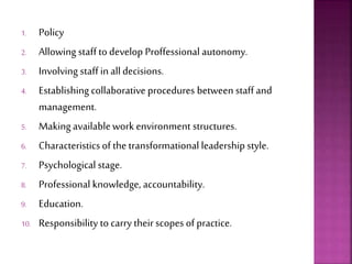 1. Policy
2. Allowing staff to develop Proffessional autonomy.
3. Involving staff in alldecisions.
4. Establishing collaborative procedures between staff and
management.
5. Making availablework environment structures.
6. Characteristicsof the transformational leadership style.
7. Psychological stage.
8. Professional knowledge, accountability.
9. Education.
10. Responsibility to carry their scopes of practice.
 