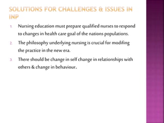 1. Nursing education must prepare qualified nurses to respond
to changes in health care goal of the nationspopulations.
2. The philosophy underlying nursing is crucial for modifing
the practice in the new era.
3. There should be change in self change in relationships with
others & change in behaviour.
 