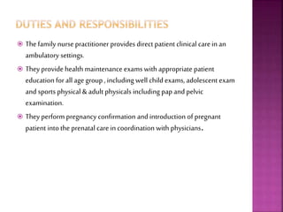 Thefamily nurse practitioner provides direct patient clinical carein an
ambulatory settings.
 Theyprovidehealth maintenance exams with appropriate patient
education for all age group , including well child exams, adolescent exam
and sports physical & adult physicals including pap and pelvic
examination.
 Theyperform pregnancy confirmation and introduction of pregnant
patient into the prenatal care in coordination with physicians.
 